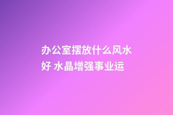 办公室摆放什么风水好 水晶增强事业运